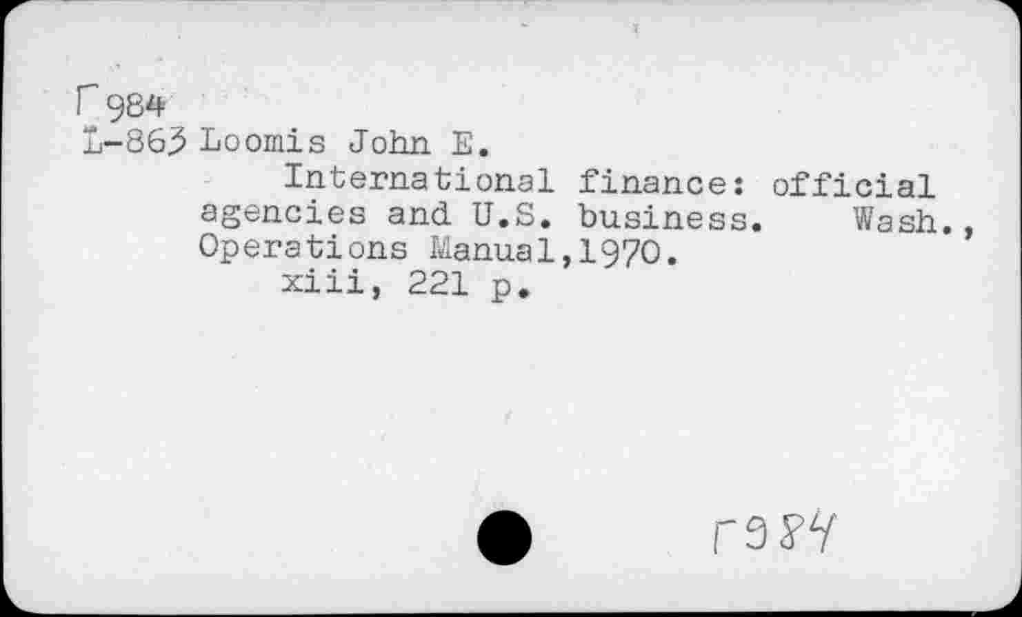 ﻿r 984
L-86.5 Loomis John. E.
International finance: official agencies and U.S. business. Wash. Operations Manual,1970.
xiii, 221 p.
mV